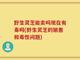 野生灵芝能卖吗现在有毒吗(野生灵芝的销售和毒性问题)