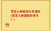 灵芝人参能泡几年酒吃(灵芝人参酒能存多久？)