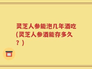 灵芝人参能泡几年酒吃(灵芝人参酒能存多久？)
