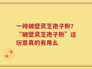 一纯破壁灵芝孢子粉？“破壁灵芝孢子粉”这玩意真的有用么