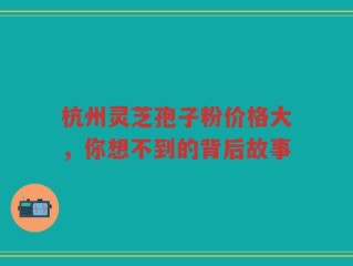 杭州灵芝孢子粉价格大，你想不到的背后故事