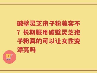 破壁灵芝孢子粉美容不？长期服用破壁灵芝孢子粉真的可以让女性变漂亮吗