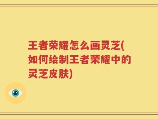 王者荣耀怎么画灵芝(如何绘制王者荣耀中的灵芝皮肤)