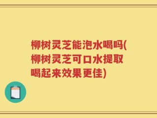 柳树灵芝能泡水喝吗(柳树灵芝可口水提取 喝起来效果更佳)