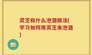 灵芝和什么泡酒做法(学习如何用灵芝来泡酒)