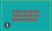 冯岩东北灵芝孢子粉(冯岩东北灵芝孢子粉：健康养生更多选择)
