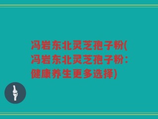 冯岩东北灵芝孢子粉(冯岩东北灵芝孢子粉：健康养生更多选择)
