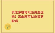 灵芝多糖可以治高血压吗？高血压可以吃灵芝粉吗