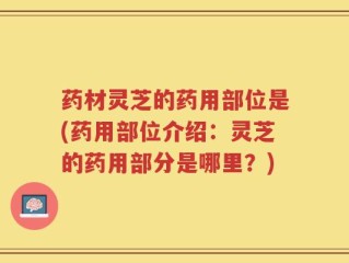 药材灵芝的药用部位是(药用部位介绍：灵芝的药用部分是哪里？)