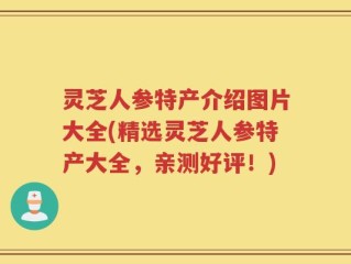 灵芝人参特产介绍图片大全(精选灵芝人参特产大全，亲测好评！)