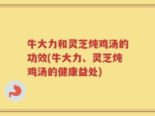 牛大力和灵芝炖鸡汤的功效(牛大力、灵芝炖鸡汤的健康益处)