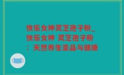 快乐女神灵芝孢子粉_快乐女神 灵芝孢子粉：天然养生圣品与健康