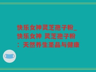 快乐女神灵芝孢子粉_快乐女神 灵芝孢子粉：天然养生圣品与健康