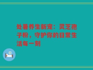 处暑养生新宠：灵芝孢子粉，守护你的日常生活每一刻
