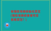 有慢性荨麻疹能吃灵芝(慢性荨麻疹患者可否食用灵芝？)