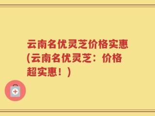 云南名优灵芝价格实惠(云南名优灵芝：价格超实惠！)