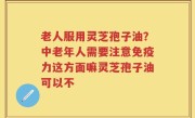 老人服用灵芝孢子油？中老年人需要注意免疫力这方面嘛灵芝孢子油可以不