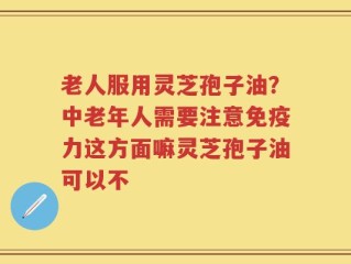 老人服用灵芝孢子油？中老年人需要注意免疫力这方面嘛灵芝孢子油可以不