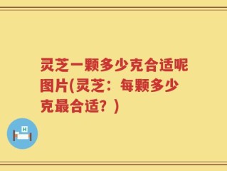 灵芝一颗多少克合适呢图片(灵芝：每颗多少克最合适？)