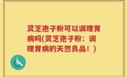 灵芝孢子粉可以调理胃病吗(灵芝孢子粉：调理胃病的天然良品！)