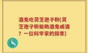 酒鬼吃灵芝孢子粉(灵芝孢子粉能助酒鬼戒酒？一位科学家的探索)