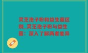 灵芝孢子粉和益生菌区别_灵芝孢子粉与益生菌：深入了解两者差异