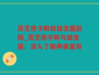 灵芝孢子粉和益生菌区别_灵芝孢子粉与益生菌：深入了解两者差异