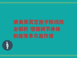 康美莱灵芝孢子粉功效全解析 增强调节身体机能等多方面作用
