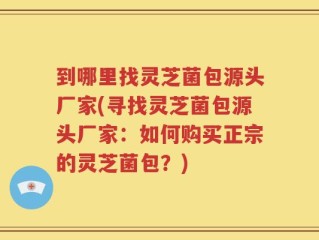 到哪里找灵芝菌包源头厂家(寻找灵芝菌包源头厂家：如何购买正宗的灵芝菌包？)