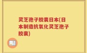 灵芝孢子胶囊日本(日本制造抗氧化灵芝孢子胶囊)