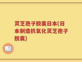 灵芝孢子胶囊日本(日本制造抗氧化灵芝孢子胶囊)