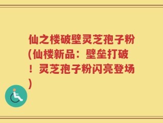仙之楼破壁灵芝孢子粉(仙楼新品：壁垒打破！灵芝孢子粉闪亮登场)