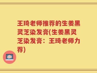 王琦老师推荐的生姜黑灵芝染发膏(生姜黑灵芝染发膏：王琦老师力荐)