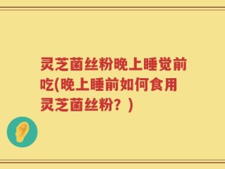 灵芝菌丝粉晚上睡觉前吃(晚上睡前如何食用灵芝菌丝粉？)