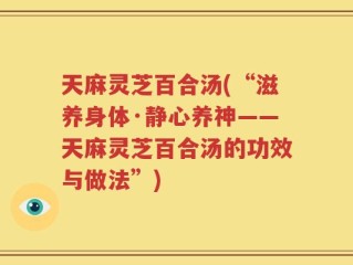 天麻灵芝百合汤(“滋养身体·静心养神——天麻灵芝百合汤的功效与做法”)
