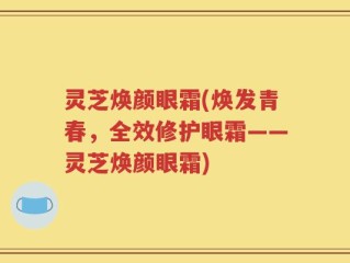 灵芝焕颜眼霜(焕发青春，全效修护眼霜——灵芝焕颜眼霜)
