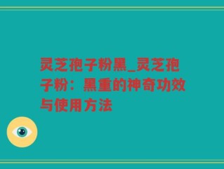 灵芝孢子粉黑_灵芝孢子粉：黑重的神奇功效与使用方法