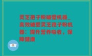 灵芝孢子粉破壁机器_高效破壁灵芝孢子粉机器：提升营养吸收，保障健康