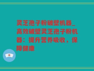 灵芝孢子粉破壁机器_高效破壁灵芝孢子粉机器：提升营养吸收，保障健康