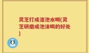 灵芝打成渣泡水喝(灵芝研磨成泡沫喝的好处)