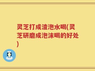 灵芝打成渣泡水喝(灵芝研磨成泡沫喝的好处)