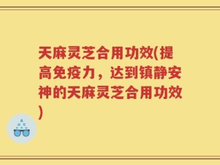 天麻灵芝合用功效(提高免疫力，达到镇静安神的天麻灵芝合用功效)