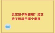 灵芝孢子粉新规？灵芝孢子粉属于哪个类目