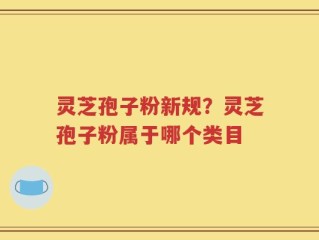 灵芝孢子粉新规？灵芝孢子粉属于哪个类目