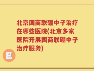 北京国商联硼中子治疗在哪些医院(北京多家医院开展国商联硼中子治疗服务)