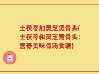 土茯苓加灵芝煲骨头(土茯苓和灵芝煮骨头：营养美味骨汤食谱)