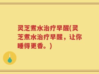 灵芝煮水治疗早醒(灵芝煮水治疗早醒，让你睡得更香。)