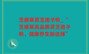 芝康莱灵芝孢子粉_“芝康莱高品质灵芝孢子粉，健康养生新选择”