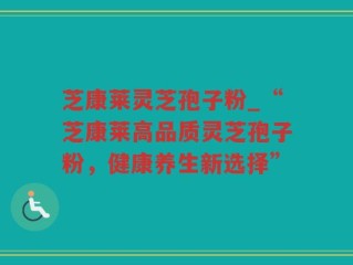 芝康莱灵芝孢子粉_“芝康莱高品质灵芝孢子粉，健康养生新选择”