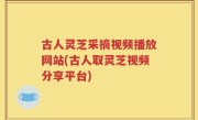 古人灵芝采摘视频播放网站(古人取灵芝视频分享平台)